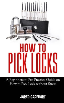 How to Pick Locks: A Beginner's to Pro Practice Guide on How to Pick Lock without Stress by Capehart, Jared