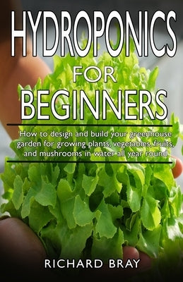 Hydroponics for Beginners: : How to design and build your greenhouse garden for growing plants, vegetables, fruits, and mushrooms in water all ye by Bray, Richard