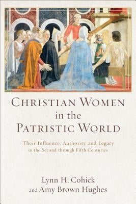 Christian Women in the Patristic World: Their Influence, Authority, and Legacy in the Second Through Fifth Centuries by Cohick, Lynn H.