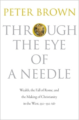 Through the Eye of a Needle: Wealth, the Fall of Rome, and the Making of Christianity in the West, 350-550 Ad by Brown, Peter