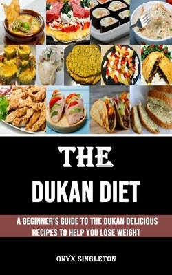 The Dukan Diet: A Beginner's Guide to the Dukan Delicious Recipes to Help You Lose Weight by Singleton, Onyx