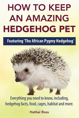 How to Keep an Amazing Hedgehog Pet. Featuring 'The African Pygmy Hedgehog' !!: Everything you Need to Know, Including, Hedgehog Facts, Food, Cages, H by Ross, Hathai