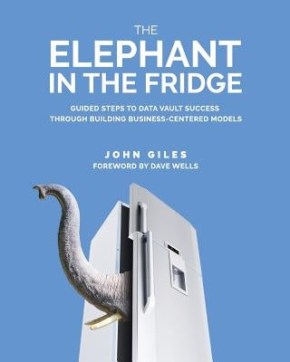 The Elephant in the Fridge: Guided Steps to Data Vault Success through Building Business-Centered Models by Giles, John