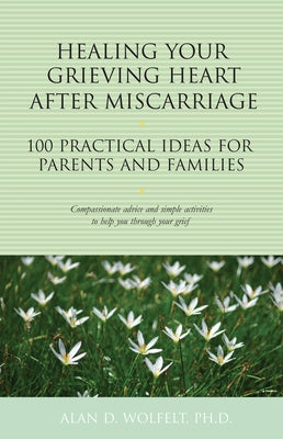 Healing Your Grieving Heart After Miscarriage: 100 Practical Ideas for Parents and Families by Wolfelt, Alan D.