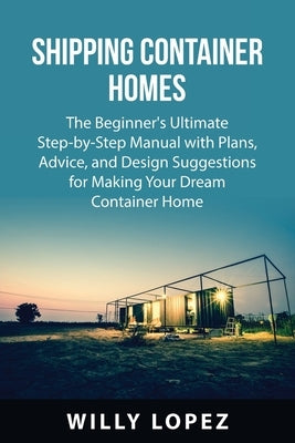 Shipping Container Homes: The Beginner's Ultimate Step-by-Step Manual with Plans, Advice, and Design Suggestions for Making Your Dream Container by Lopez, Willy