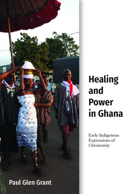 Healing and Power in Ghana: Early Indigenous Expressions of Christianity by Grant, Paul Glen