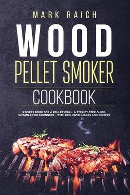 Wood Pellet Smoker Cookbook: Recipes Book for A Pellet Grill. A Step by Step Guide, Suitable for Beginners - With Exclusive Images and Recipes. by Raich, Marck