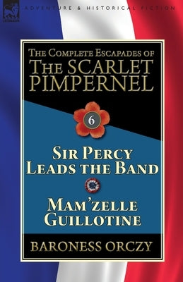 The Complete Escapades of the Scarlet Pimpernel: Volume 6-Sir Percy Leads the Band & Mam'zelle Guillotine by Orczy, Baroness