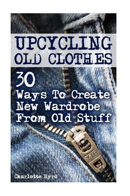 Upcycling Old Clothes: 30 Ways To Create New Wardrobe From Old Stuff by Byrd, Charlotte