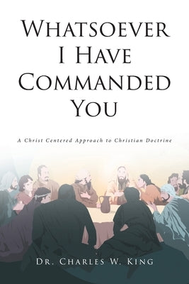 Whatsoever I Have Commanded You: A Christ Centered Approach to Christian Doctrine by King, Charles W.