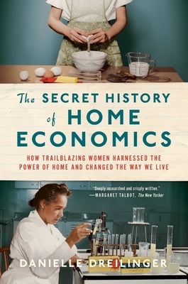 The Secret History of Home Economics: How Trailblazing Women Harnessed the Power of Home and Changed the Way We Live by Dreilinger, Danielle
