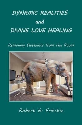 Dynamic Realities and Divine Love Healing: Removing Elephants from the Room by Fritchie, Robert G.