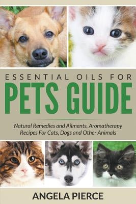 Essential Oils For Pets Guide: Natural Remedies and Ailments, Aromatherapy Recipes For Cats, Dogs and Other Animals by Pierce, Angela