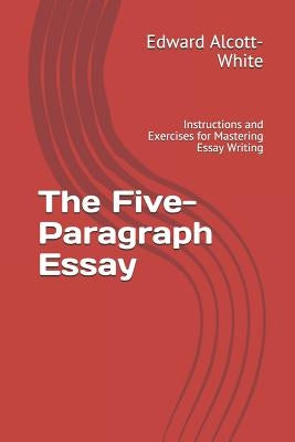 The Five-Paragraph Essay: Instructions and Exercises for Mastering Essay Writing by Alcott-White, Edward