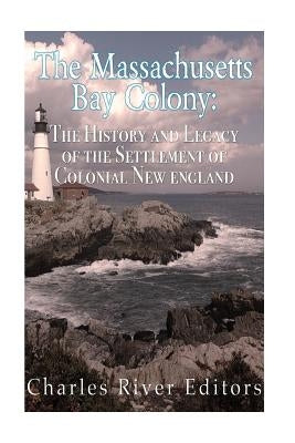 The Massachusetts Bay Colony: The History and Legacy of the Settlement of Colonial New England by Charles River Editors