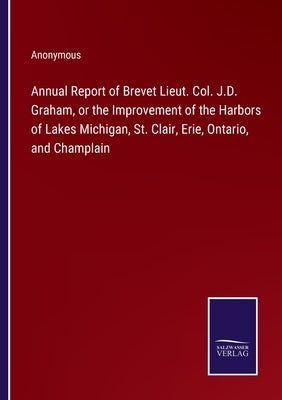 Annual Report of Brevet Lieut. Col. J.D. Graham, or the Improvement of the Harbors of Lakes Michigan, St. Clair, Erie, Ontario, and Champlain by Anonymous