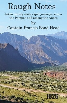 Rough Notes Taken During Some Rapid Journeys Across the Pampas and Among the Andes by Bond Head, Captain Francis