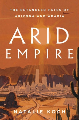 Arid Empire: The Entangled Fates of Arizona and Arabia by Koch, Natalie