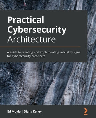 Practical Cybersecurity Architecture: A guide to creating and implementing robust designs for cybersecurity architects by Moyle, Ed