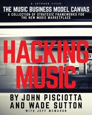 Hacking Music: The Music Business Model Canvas - A Collection of Strategic Frameworks for the New Music Marketplace. by Pisciotta, John