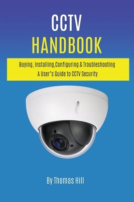 CCTV Handbook: Buying, Installing, Configuring, & Troubleshooting A User's Guide to CCTV Security by Hill, Thomas