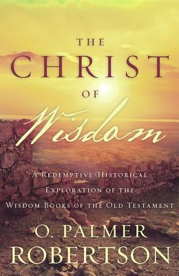 The Christ of Wisdom: A Redemptive-Historical Exploration of the Wisdom Books of the Old Testament by Robertson, O. Palmer