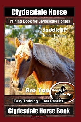 Clydesdale Horse Training Book for Clydesdale Horses By SaddleUP Horse Training, Are You Ready to Saddle Up? Easy Training * Fast Results, Clydesdale by Callahan, Kelly O.