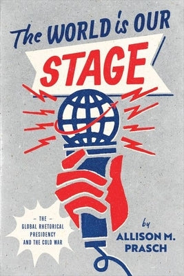 The World Is Our Stage: The Global Rhetorical Presidency and the Cold War by Prasch, Allison M.