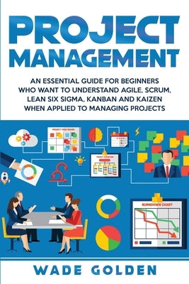 Project Management: An Essential Guide for Beginners Who Want to Understand Agile, Scrum, Lean Six Sigma, Kanban and Kaizen When Applied t by Golden, Wade