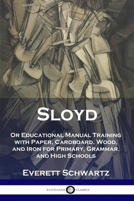 Sloyd: Or Educational Manual Training with Paper, Cardboard, Wood, and Iron for Primary, Grammar, and High Schools by Schwartz, Everett