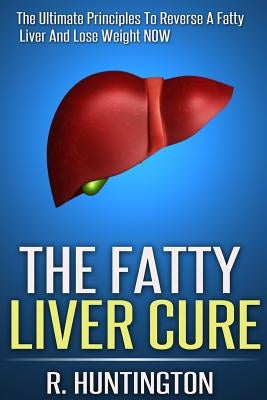 The Fatty Liver Cure: The Ultimate Principles To Reverse And Cure Fatty Liver And Lose Weight NOW ! by Huntington, R.