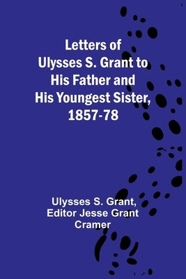 Letters of Ulysses S. Grant to His Father and His Youngest Sister, 1857-78 by Ulysses S Grant