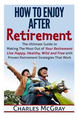 How to Enjoy After Retirement: Your Ultimate Guide to Living Happy, Carefree, and Financially Free by McGray, Charles