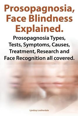 Prosopagnosia, Face Blindness Explained. Prosopagnosia Types, Tests, Symptoms, Causes, Treatment, Research and Face Recognition All Covered. by Leatherdale, Lyndsay