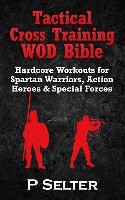 Tactical Cross Training WOD Bible: Hardcore Workouts for Spartan Warriors, Action Heroes & Special Forces by Selter, P.