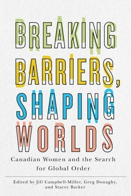 Breaking Barriers, Shaping Worlds: Canadian Women and the Search for Global Order by Campbell-Miller, Jill