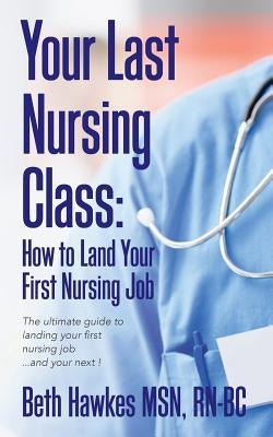 Your Last Nursing Class: How to Land Your First Nursing Job: The ultimate guide to landing your first nursing job...and your next ! by Hawkes Msn, Rn-Bc Beth