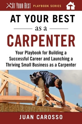 At Your Best as a Carpenter: Your Playbook for Building a Successful Career and Launching a Thriving Small Business as a Carpenter by Carosso, Juan