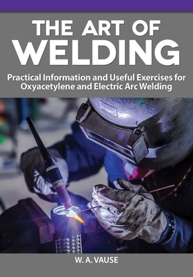 The Art of Welding: Practical Information and Useful Exercises for Oxyacetylene and Electric Arc Welding by Vause, W. A.