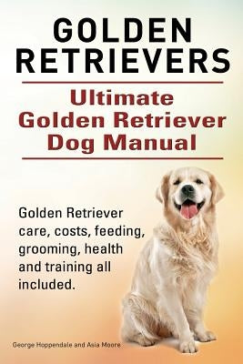 Golden Retrievers. Ultimate Golden Retriever Dog Manual. Golden Retriever care, costs, feeding, grooming, health and training all included. by Moore, Asia