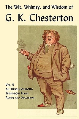 The Wit, Whimsy, and Wisdom of G. K. Chesterton, Volume 5: All Things Considered, Tremendous Trifles, Alarms and Discursions by Chesterton, G. K.