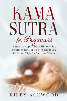 Kama Sutra for Beginners: A Step by Step Guide with 100+ Sex Positions for Couples for Great Sex with Secret Tips for Men and Women. by Ashwood, Riley