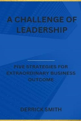 A challenge of leadership: Five strategies for extraordinary business outcome by Smith, Derrick