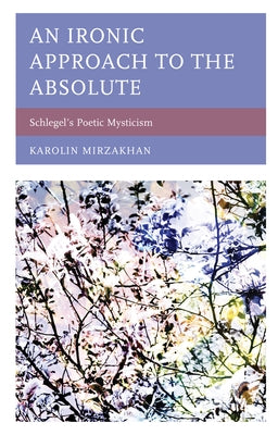 An Ironic Approach to the Absolute: Schlegel's Poetic Mysticism by Mirzakhan, Karolin