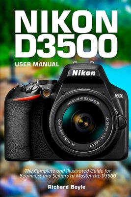Nikon D3500 User Manual: The Complete and Illustrated Guide for Beginners and Seniors to Master the D3500 by Boyle, Richard