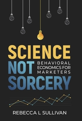 Science Not Sorcery: Behavioral Economics for Marketers by Sullivan, Rebecca L.