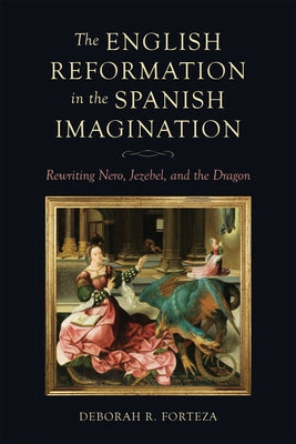 The English Reformation in the Spanish Imagination: Rewriting Nero, Jezebel, and the Dragon by Forteza, Deborah R.