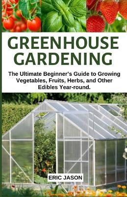 Greenhouse Gardening: The Ultimate Beginner's Guide to Growing Vegetables, Fruits, Herbs, and Other Edibles Year-round. by Jason, Eric