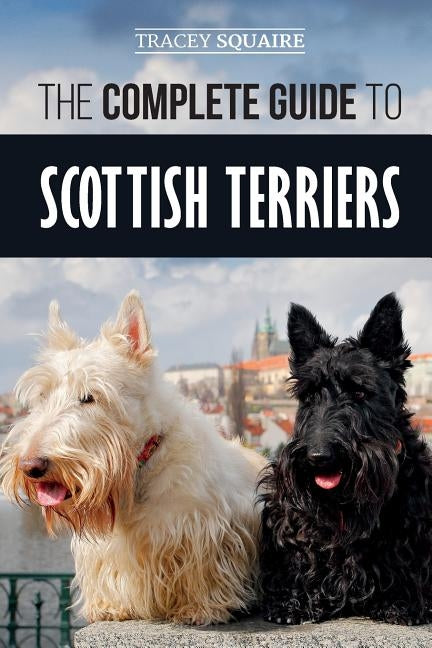 The Complete Guide to Scottish Terriers: Finding, Training, Socializing, Feeding, Grooming, and Loving your new Scottie Dog by Squaire, Tracey