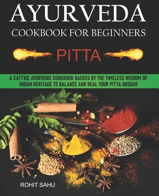 Ayurveda Cookbook For Beginners: Pitta: A Sattvic Ayurvedic Cookbook Backed by the Timeless Wisdom of Indian Heritage to Balance and Heal Your Pitta D by Sahu, Rohit